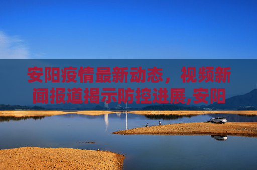 安阳疫情最新动态，视频新闻报道揭示防控进展,安阳最新疫情视频新闻