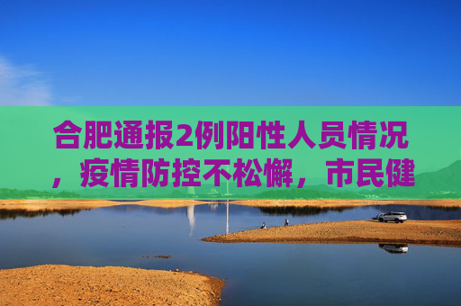合肥通报2例阳性人员情况，疫情防控不松懈，市民健康安全至上,合肥通报2例阳性人员情况