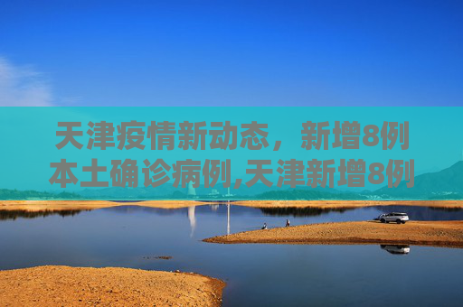 天津疫情新动态，新增8例本土确诊病例,天津新增8例本土确诊病例
