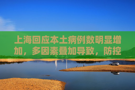 上海回应本土病例数明显增加，多因素叠加导致，防控措施持续加强,上海回应为何本土病例数明显增加