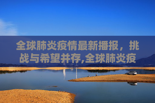 全球肺炎疫情最新播报，挑战与希望并存,全球肺炎疫情最新播报
