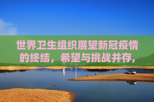 世界卫生组织展望新冠疫情的终结，希望与挑战并存,世卫组织谈新冠疫情结束