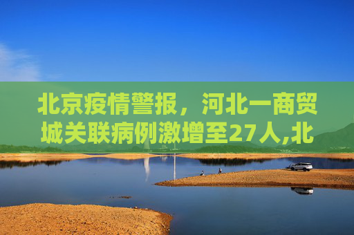 北京疫情警报，河北一商贸城关联病例激增至27人,北京发现河北一商贸城关联病例27人