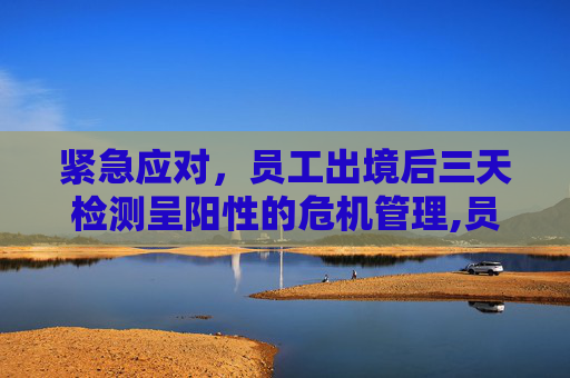 紧急应对，员工出境后三天检测呈阳性的危机管理,员工出境3天后阳性