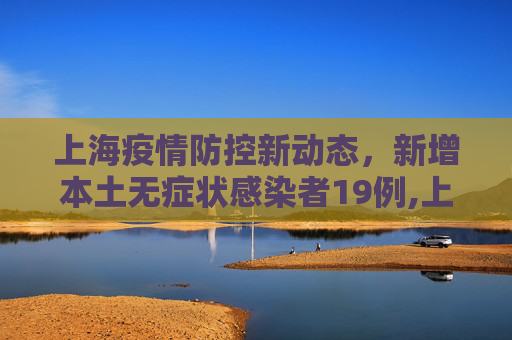 上海疫情防控新动态，新增本土无症状感染者19例,上海新增本土无症状19例