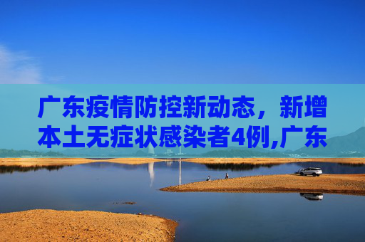 广东疫情防控新动态，新增本土无症状感染者4例,广东新增本土无症状4例