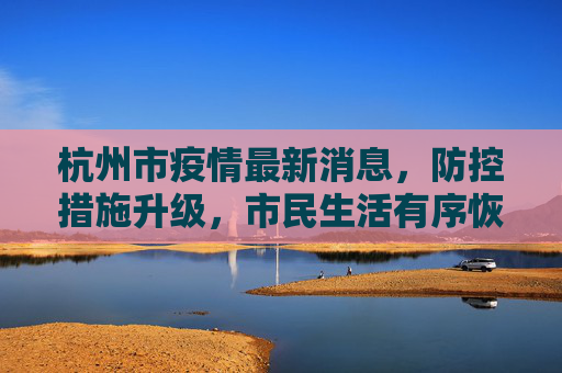 杭州市疫情最新消息，防控措施升级，市民生活有序恢复,杭州市疫情最新消息