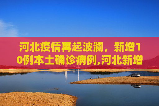 河北疫情再起波澜，新增10例本土确诊病例,河北新增10例本土确诊病例