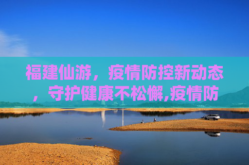 福建仙游，疫情防控新动态，守护健康不松懈,疫情防控福建仙游最新