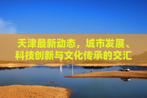 天津最新动态，城市发展、科技创新与文化传承的交汇点,天津最新消息