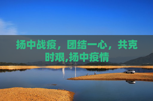 扬中战疫，团结一心，共克时艰,扬中疫情