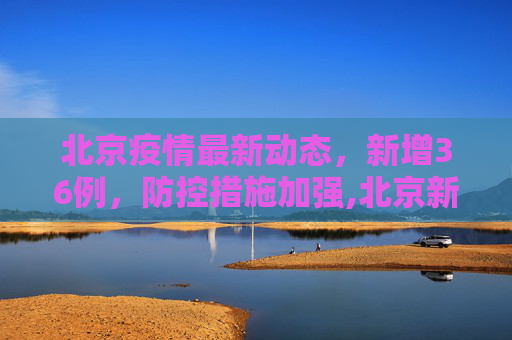北京疫情最新动态，新增36例，防控措施加强,北京新增36例