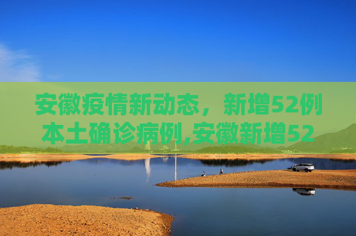 安徽疫情新动态，新增52例本土确诊病例,安徽新增52例本土确诊病例