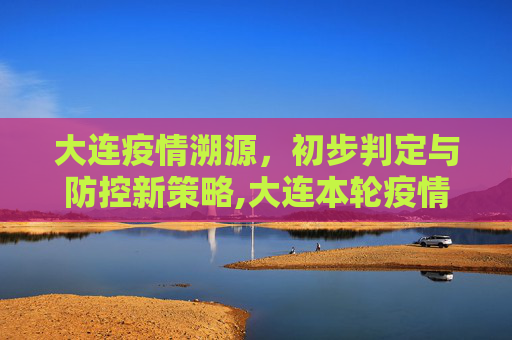 大连疫情溯源，初步判定与防控新策略,大连本轮疫情来源初步判定