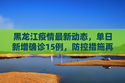 黑龙江疫情最新动态，单日新增确诊15例，防控措施再升级,黑龙江新增确诊15例