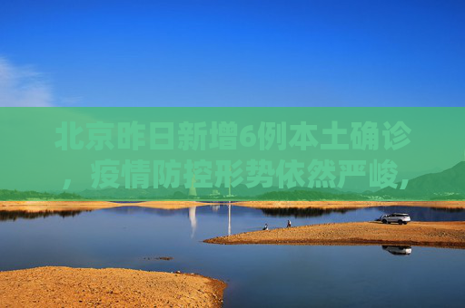 北京昨日新增6例本土确诊，疫情防控形势依然严峻,北京昨日新增6例本土确诊