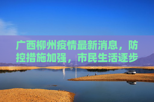 广西柳州疫情最新消息，防控措施加强，市民生活逐步恢复,广西柳州疫情最新消息