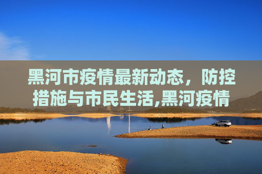 黑河市疫情最新动态，防控措施与市民生活,黑河疫情最新情况