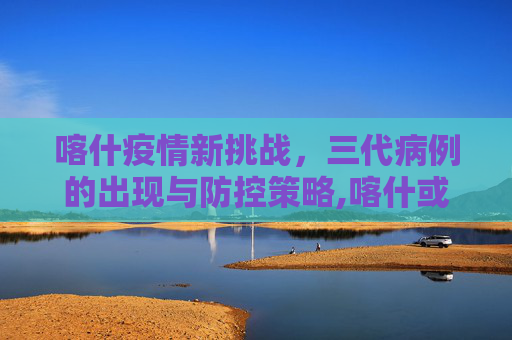 喀什疫情新挑战，三代病例的出现与防控策略,喀什或现三代病例