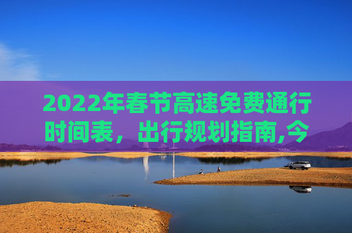 2022年春节高速免费通行时间表，出行规划指南,今年春节高速免费时间2022时间表