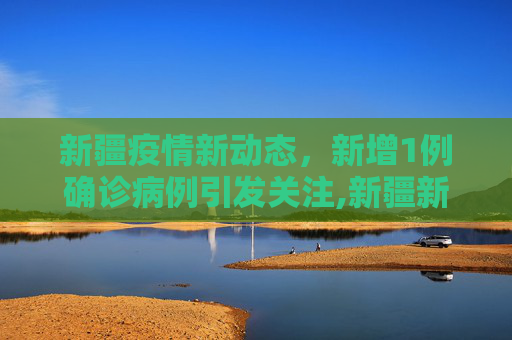 新疆疫情新动态，新增1例确诊病例引发关注,新疆新增1确诊病例
