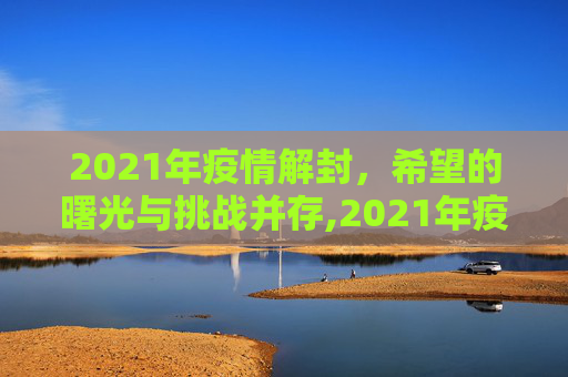 2021年疫情解封，希望的曙光与挑战并存,2021年疫情解封的希望与挑战