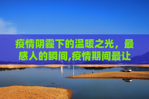 疫情阴霾下的温暖之光，最感人的瞬间,疫情期间最让人感动的瞬间