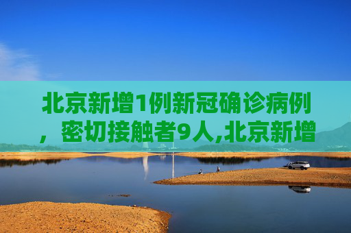 北京新增1例新冠确诊病例，密切接触者9人,北京新增1例新冠确诊病例密接9人