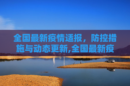 全国最新疫情适报，防控措施与动态更新,全国最新疫情适报
