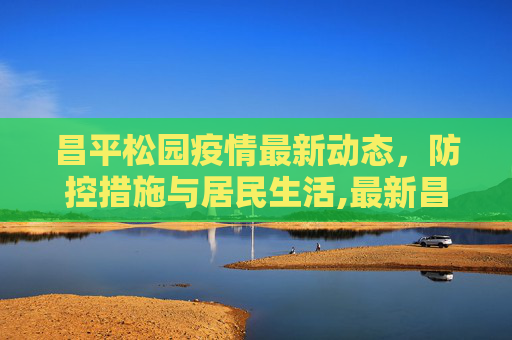 昌平松园疫情最新动态，防控措施与居民生活,最新昌平松园疫情