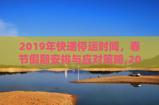 2019年快递停运时间，春节假期安排与应对策略,2019快递停运时间