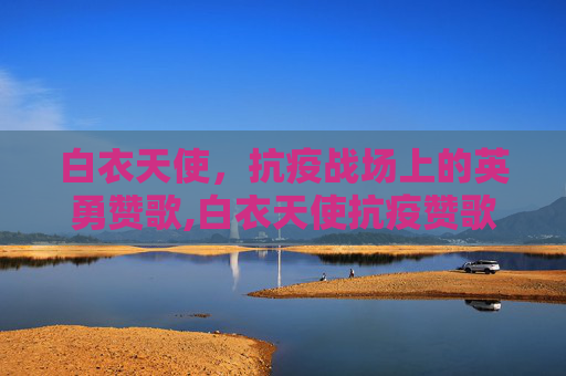 白衣天使，抗疫战场上的英勇赞歌,白衣天使抗疫赞歌