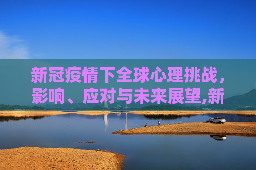 新冠疫情下全球心理挑战，影响、应对与未来展望,新冠疫情下的全球心理挑战