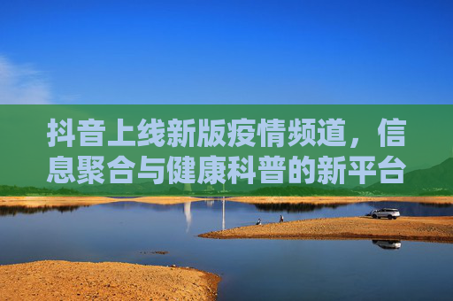 抖音上线新版疫情频道，信息聚合与健康科普的新平台,抖音上线新版疫情频道