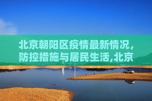 北京朝阳区疫情最新情况，防控措施与居民生活,北京朝阳区疫情最新情况