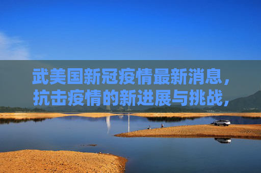 武美国新冠疫情最新消息，抗击疫情的新进展与挑战,武美国新冠疫情最新消息
