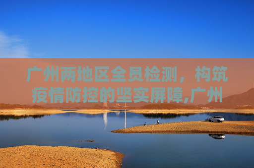 广州两地区全员检测，构筑疫情防控的坚实屏障,广州两地区全员检测