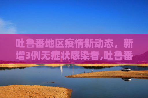 吐鲁番地区疫情新动态，新增3例无症状感染者,吐鲁番新增3例无症状感染者