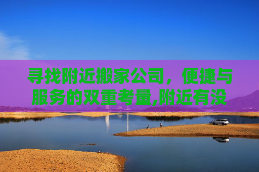 寻找附近搬家公司，便捷与服务的双重考量,附近有没有搬家公司