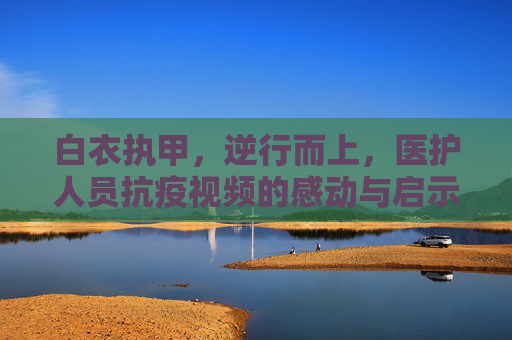 白衣执甲，逆行而上，医护人员抗疫视频的感动与启示,医护人员抗疫视频