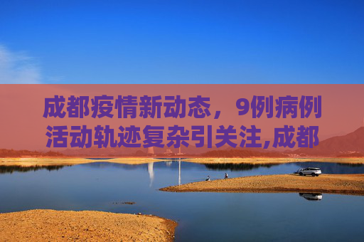 成都疫情新动态，9例病例活动轨迹复杂引关注,成都通报9例病例:活动轨迹复杂