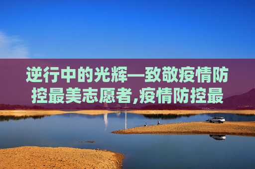 逆行中的光辉—致敬疫情防控最美志愿者,疫情防控最美志愿者