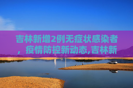 吉林新增2例无症状感染者，疫情防控新动态,吉林新增2例无症状感染者