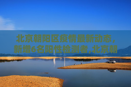 北京朝阳区疫情最新动态，新增6名阳性检测者,北京朝阳新增阳性检测者6名