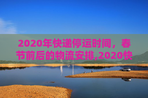 2020年快递停运时间，春节前后的物流安排,2020快递停运时间