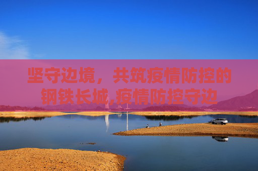 坚守边境，共筑疫情防控的钢铁长城,疫情防控守边