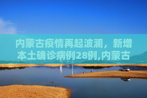 内蒙古疫情再起波澜，新增本土确诊病例28例,内蒙古新增本土确诊病例28例