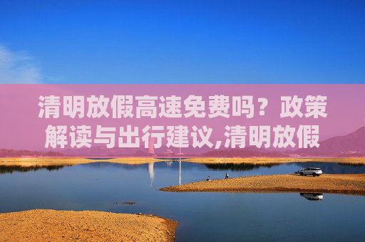 清明放假高速免费吗？政策解读与出行建议,清明放假高速免费吗