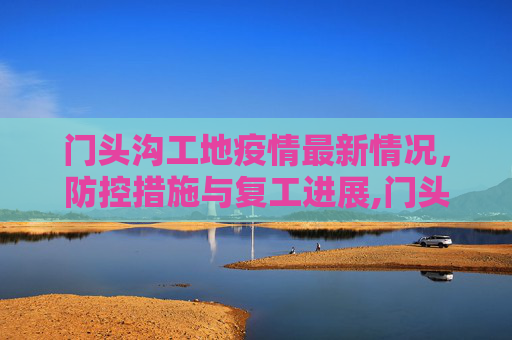 门头沟工地疫情最新情况，防控措施与复工进展,门头沟工地疫情最新情况