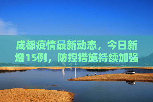 成都疫情最新动态，今日新增15例，防控措施持续加强,成都疫情最新消息今天新增了15例